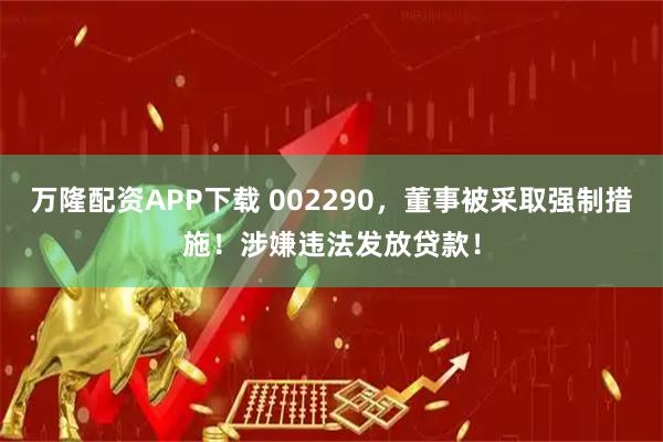 万隆配资APP下载 002290，董事被采取强制措施！涉嫌违法发放贷款！