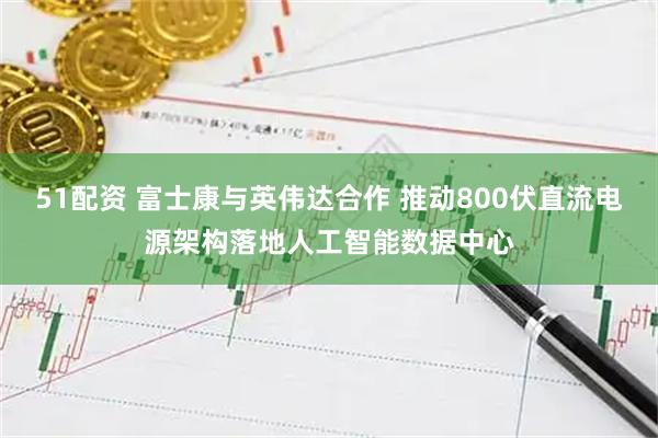 51配资 富士康与英伟达合作 推动800伏直流电源架构落地人工智能数据中心
