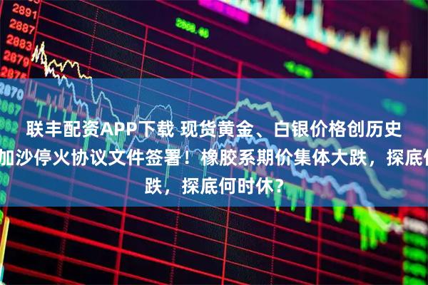 联丰配资APP下载 现货黄金、白银价格创历史新高！加沙停火协议文件签署！橡胶系期价集体大跌，探底何时休？