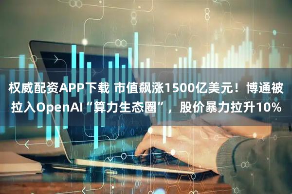 权威配资APP下载 市值飙涨1500亿美元！博通被拉入OpenAI“算力生态圈”，股价暴力拉升10%