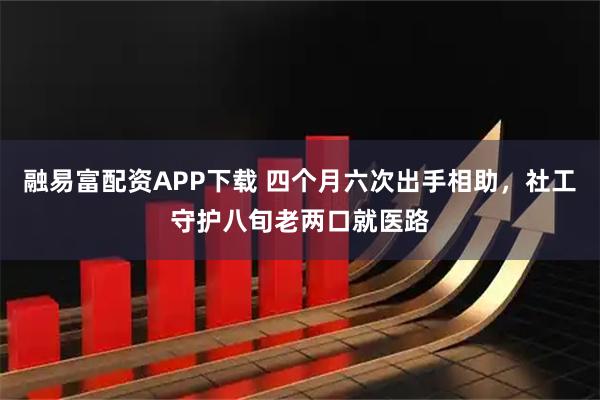 融易富配资APP下载 四个月六次出手相助，社工守护八旬老两口就医路