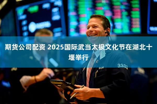 期货公司配资 2025国际武当太极文化节在湖北十堰举行