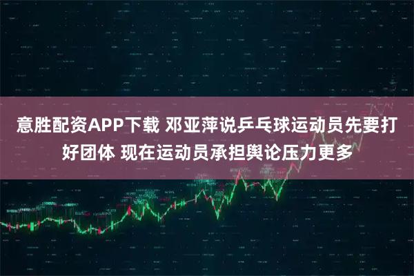 意胜配资APP下载 邓亚萍说乒乓球运动员先要打好团体 现在运动员承担舆论压力更多