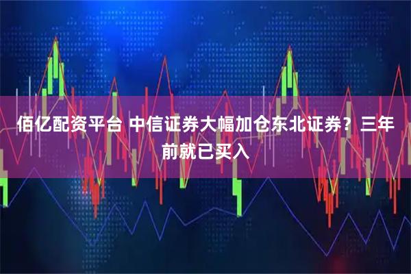佰亿配资平台 中信证券大幅加仓东北证券？三年前就已买入