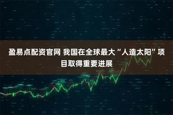 盈易点配资官网 我国在全球最大“人造太阳”项目取得重要进展