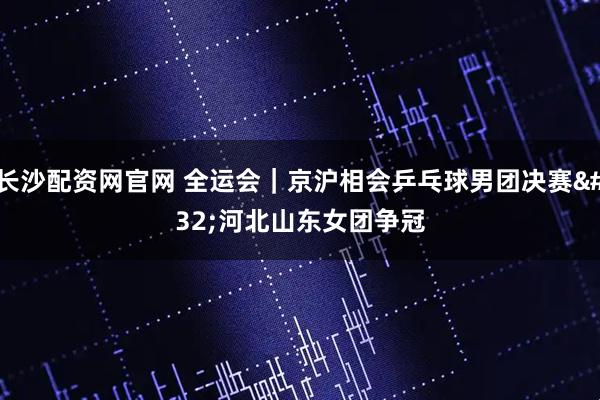 长沙配资网官网 全运会｜京沪相会乒乓球男团决赛&#32;河北山东女团争冠