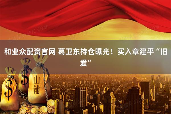 和业众配资官网 葛卫东持仓曝光！买入章建平“旧爱”