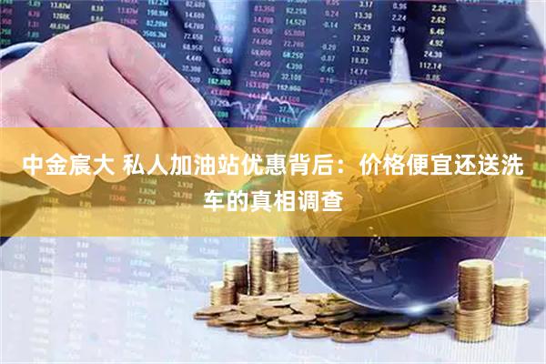 中金宸大 私人加油站优惠背后：价格便宜还送洗车的真相调查