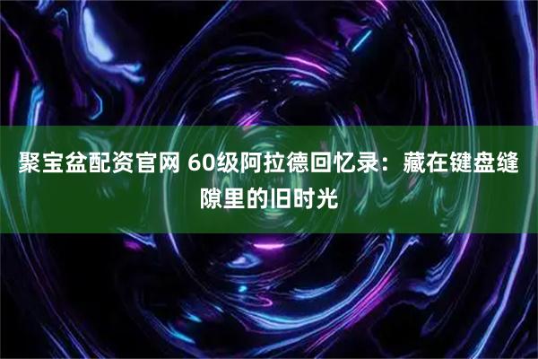聚宝盆配资官网 60级阿拉德回忆录：藏在键盘缝隙里的旧时光