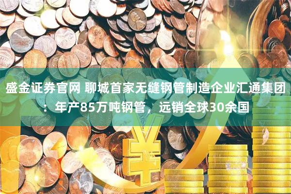 盛金证券官网 聊城首家无缝钢管制造企业汇通集团：年产85万吨钢管，远销全球30余国