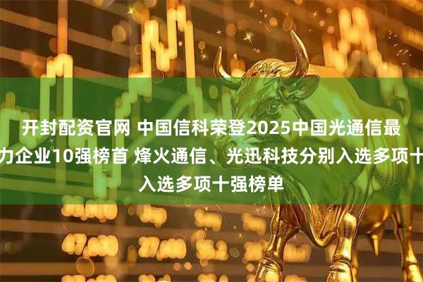 开封配资官网 中国信科荣登2025中国光通信最具竞争力企业10强榜首 烽火通信、光迅科技分别入选多项十强榜单