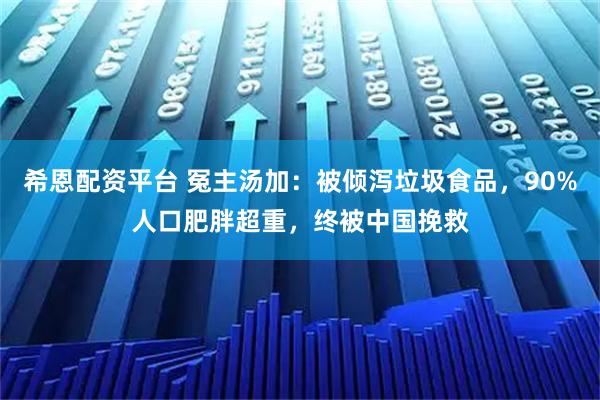 希恩配资平台 冤主汤加：被倾泻垃圾食品，90%人口肥胖超重，终被中国挽救