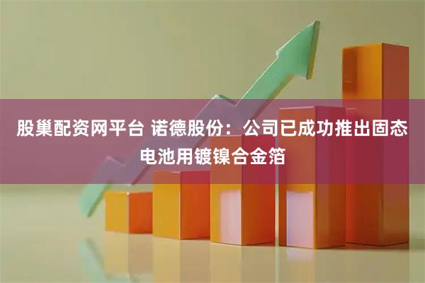 股巢配资网平台 诺德股份：公司已成功推出固态电池用镀镍合金箔
