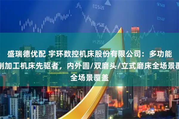 盛瑞德优配 宇环数控机床股份有限公司：多功能磨削加工机床先驱者，内外圆/双磨头/立式磨床全场景覆盖