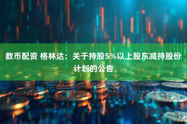 数币配资 格林达：关于持股5%以上股东减持股份计划的公告