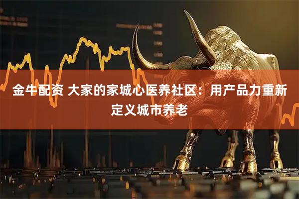 金牛配资 大家的家城心医养社区：用产品力重新定义城市养老